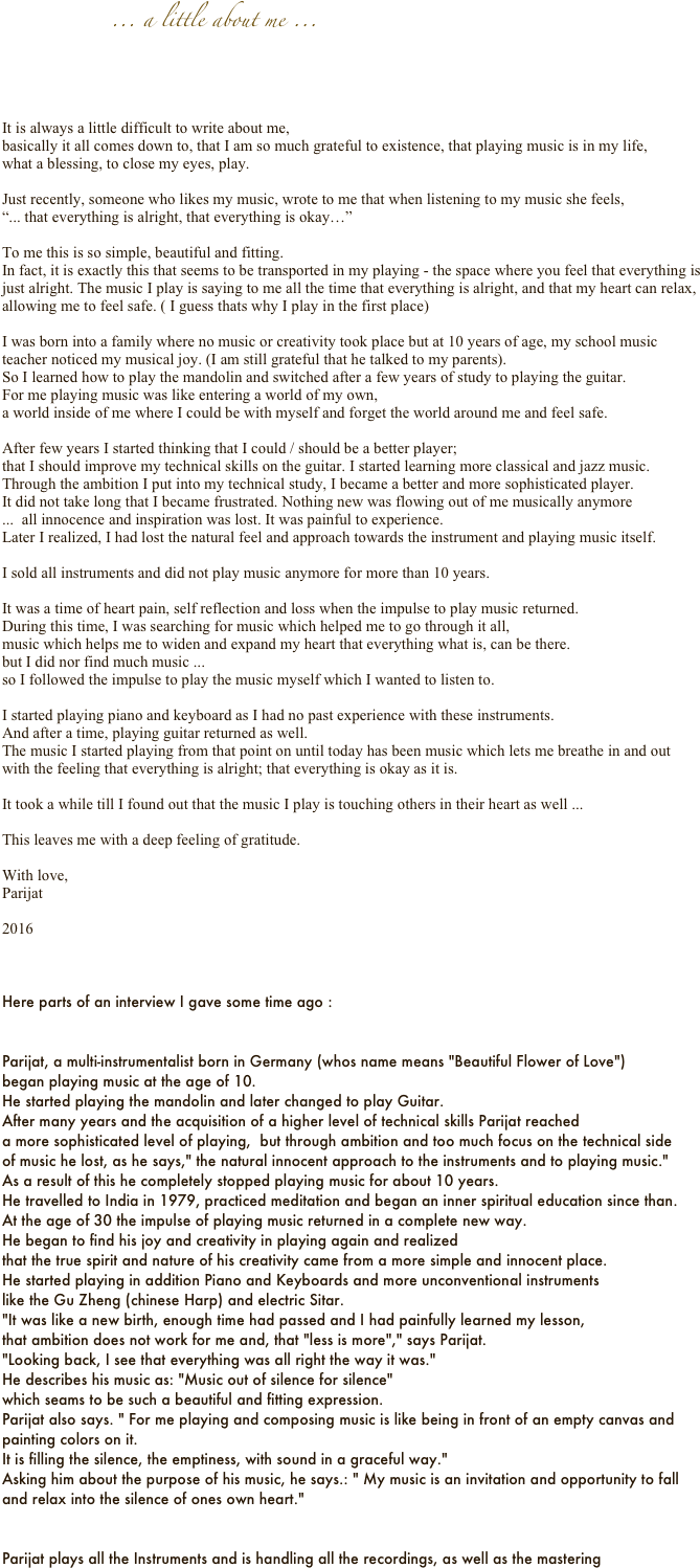  
                        ... a little about me ...




It is always a little difficult to write about me,
basically it all comes down to, that I am so much grateful to existence, that playing music is in my life,
what a blessing, to close my eyes, play.

Just recently, someone who likes my music, wrote to me that when listening to my music she feels,
“... that everything is alright, that everything is okay…”

To me this is so simple, beautiful and fitting.
In fact, it is exactly this that seems to be transported in my playing - the space where you feel that everything is just alright. The music I play is saying to me all the time that everything is alright, and that my heart can relax, allowing me to feel safe. ( I guess thats why I play in the first place) 

I was born into a family where no music or creativity took place but at 10 years of age, my school music teacher noticed my musical joy. (I am still grateful that he talked to my parents). 
So I learned how to play the mandolin and switched after a few years of study to playing the guitar.
For me playing music was like entering a world of my own, 
a world inside of me where I could be with myself and forget the world around me and feel safe.

After few years I started thinking that I could / should be a better player; 
that I should improve my technical skills on the guitar. I started learning more classical and jazz music. Through the ambition I put into my technical study, I became a better and more sophisticated player. 
It did not take long that I became frustrated. Nothing new was flowing out of me musically anymore 
...  all innocence and inspiration was lost. It was painful to experience.
Later I realized, I had lost the natural feel and approach towards the instrument and playing music itself.

I sold all instruments and did not play music anymore for more than 10 years.

It was a time of heart pain, self reflection and loss when the impulse to play music returned. 
During this time, I was searching for music which helped me to go through it all,
music which helps me to widen and expand my heart that everything what is, can be there.
but I did nor find much music ...
so I followed the impulse to play the music myself which I wanted to listen to.

I started playing piano and keyboard as I had no past experience with these instruments. 
And after a time, playing guitar returned as well. 
The music I started playing from that point on until today has been music which lets me breathe in and out with the feeling that everything is alright; that everything is okay as it is.

It took a while till I found out that the music I play is touching others in their heart as well ...

This leaves me with a deep feeling of gratitude.

With love,
Parijat     

2016



Here parts of an interview I gave some time ago :


Parijat, a multi-instrumentalist born in Germany (whos name means "Beautiful Flower of Love") 
began playing music at the age of 10.
He started playing the mandolin and later changed to play Guitar.
After many years and the acquisition of a higher level of technical skills Parijat reached
a more sophisticated level of playing,  but through ambition and too much focus on the technical side 
of music he lost, as he says," the natural innocent approach to the instruments and to playing music."
As a result of this he completely stopped playing music for about 10 years.
He travelled to India in 1979, practiced meditation and began an inner spiritual education since than.
At the age of 30 the impulse of playing music returned in a complete new way.
He began to find his joy and creativity in playing again and realized 
that the true spirit and nature of his creativity came from a more simple and innocent place.
He started playing in addition Piano and Keyboards and more unconventional instruments 
like the Gu Zheng (chinese Harp) and electric Sitar.
"It was like a new birth, enough time had passed and I had painfully learned my lesson, 
that ambition does not work for me and, that "less is more"," says Parijat. 
"Looking back, I see that everything was all right the way it was."
He describes his music as: "Music out of silence for silence" 
which seams to be such a beautiful and fitting expression.
Parijat also says. " For me playing and composing music is like being in front of an empty canvas and painting colors on it. 
It is filling the silence, the emptiness, with sound in a graceful way."
Asking him about the purpose of his music, he says.: " My music is an invitation and opportunity to fall and relax into the silence of ones own heart."


Parijat plays all the Instruments and is handling all the recordings, as well as the mastering